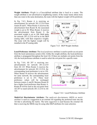 Weight Attribute: Weight is a Cisco-defined attribute that is local to a router. The
weight attribute is not advertised to neighboring routers. If the router learns about more
than one route to the same destination, the route with the highest weight will be preferred.
In Fig. 7.4.3, Router A is receiving an
advertisement for network 201.12.23.0 from
routers B and C. When Router A receives the
advertisement from Router B, the associated
weight is set to 50. When Router A receives
the advertisement from Router C, the
associated weight is set to 100. Both paths
for network 201.12.23.0 will be in the BGP
routing table, with their respective weights.
The route with the highest weight will be
installed in the IP routing table
Figure 7.4.3 BGP Weight Attribute
Local Preference Attribute: The local preference attribute is used to prefer an exit point
from the local autonomous system (AS). Unlike the weight attribute, the local preference
attribute is propagated throughout the local AS. If there are multiple exit points from the
AS, the local preference attribute is used to select the exit point for a specific route.
In Fig. 7.4.4, AS 287 is receiving two
advertisements for network 201.12.23.0
from AS 123. When Router A receives the
advertisement for network 201.12.23.0, the
corresponding local preference is set to 150.
When Router B receives the advertisement
for same network, the corresponding local
preference is set to 251. These local
preference values will be exchanged
between routers A and B. Because Router B
has a higher local preference than Router A,
Router B will be used as the exit point from
AS 287 to reach network 201.12.23.0 in AS
123.
Figure 7.4.4 Local Preference Attribute
Multi-Exit Discriminator Attribute: The multi-exit discriminator (MED) or metric
attribute is used as a suggestion to an external AS regarding the preferred route into the
AS that is advertising the metric. The term suggestion is used because the external AS
that is receiving the MEDs may be using other BGP attributes for route selection.
Version 2 CSE IIT, Kharagpur
 