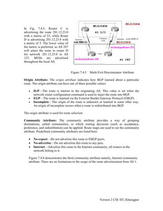 In Fig. 7.4.5, Router C is
advertising the route 201.12.23.0
with a metric of 23, while Route
D is advertising 201.12.23.0 with
a metric of 5. The lower value of
the metric is preferred, so AS 287
will select the route to router D
for network 201.12.23.0 in AS
123. MEDs are advertised
throughout the local AS.
Figure 7.4.5 Multi-Exit Discriminator Attribute
Origin Attribute: The origin attribute indicates how BGP learned about a particular
route. The origin attribute can have one of three possible values:
• IGP—The route is interior to the originating AS. This value is set when the
network router configuration command is used to inject the route into BGP.
• EGP—The route is learned via the Exterior Border Gateway Protocol (EBGP).
• Incomplete—The origin of the route is unknown or learned in some other way.
An origin of incomplete occurs when a route is redistributed into BGP.
The origin attribute is used for route selection.
Community Attribute: The community attribute provides a way of grouping
destinations, called communities, to which routing decisions (such as acceptance,
preference, and redistribution) can be applied. Route maps are used to set the community
attribute. Predefined community attributes are listed here:
• No-export—Do not advertise this route to EBGP peers.
• No-advertise—Do not advertise this route to any peer.
• Internet—Advertise this route to the Internet community; all routers in the
network belong to it.
Figure 7.4.8 demonstrates the third community attribute namely, Internet community
attribute. There are no limitations to the scope of the route advertisement from AS 1.
Version 2 CSE IIT, Kharagpur
 