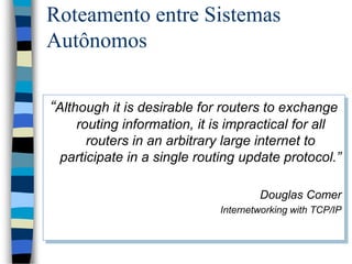 Roteamento entre Sistemas
Autônomos
“Although it is desirable for routers to exchange
routing information, it is impractical for all
routers in an arbitrary large internet to
participate in a single routing update protocol.”
Douglas Comer
Internetworking with TCP/IP
 