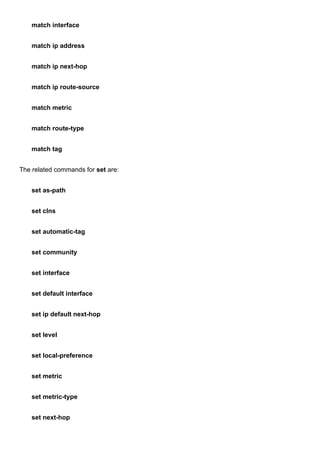 match interface
match ip address
match ip next-hop
match ip route-source
match metric
match route-type
match tag
The related commands for set are:
set as-path
set clns
set automatic-tag
set community
set interface
set default interface
set ip default next-hop
set level
set local-preference
set metric
set metric-type
set next-hop
 