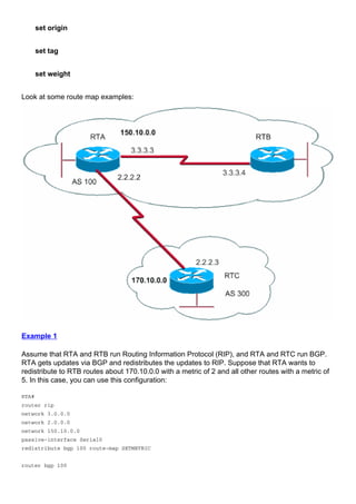 set origin
set tag
set weight
Look at some route map examples:
Example 1
Assume that RTA and RTB run Routing Information Protocol (RIP), and RTA and RTC run BGP.
RTA gets updates via BGP and redistributes the updates to RIP. Suppose that RTA wants to
redistribute to RTB routes about 170.10.0.0 with a metric of 2 and all other routes with a metric of
5. In this case, you can use this configuration:
RTA#
router rip
network 3.0.0.0
network 2.0.0.0
network 150.10.0.0
passive-interface Serial0
redistribute bgp 100 route-map SETMETRIC
router bgp 100
 
