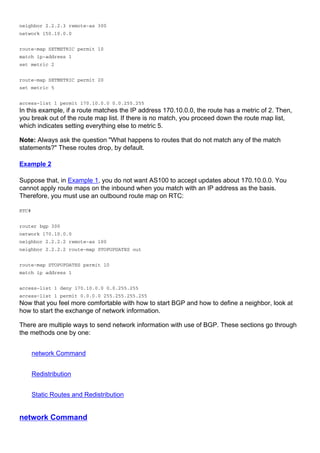 neighbor 2.2.2.3 remote-as 300
network 150.10.0.0
route-map SETMETRIC permit 10
match ip-address 1
set metric 2
route-map SETMETRIC permit 20
set metric 5
access-list 1 permit 170.10.0.0 0.0.255.255
In this example, if a route matches the IP address 170.10.0.0, the route has a metric of 2. Then,
you break out of the route map list. If there is no match, you proceed down the route map list,
which indicates setting everything else to metric 5.
Note: Always ask the question "What happens to routes that do not match any of the match
statements?" These routes drop, by default.
Example 2
Suppose that, in Example 1, you do not want AS100 to accept updates about 170.10.0.0. You
cannot apply route maps on the inbound when you match with an IP address as the basis.
Therefore, you must use an outbound route map on RTC:
RTC#
router bgp 300
network 170.10.0.0
neighbor 2.2.2.2 remote-as 100
neighbor 2.2.2.2 route-map STOPUPDATES out
route-map STOPUPDATES permit 10
match ip address 1
access-list 1 deny 170.10.0.0 0.0.255.255
access-list 1 permit 0.0.0.0 255.255.255.255
Now that you feel more comfortable with how to start BGP and how to define a neighbor, look at
how to start the exchange of network information.
There are multiple ways to send network information with use of BGP. These sections go through
the methods one by one:
network Command
Redistribution
Static Routes and Redistribution
network Command
 