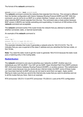 The format of the network command is:
network network-number [mask network-mask]
The network command controls the networks that originate from this box. This concept is different
than the familiar configuration with Interior Gateway Routing Protocol (IGRP) and RIP. With this
command, you do not try to run BGP on a certain interface. Instead, you try to indicate to BGP
what networks BGP should originate from this box. The command uses a mask portion because
BGP version 4 (BGP4) can handle subnetting and supernetting. A maximum of 200 entries of the
network command are acceptable.
The network command works if the router knows the network that you attempt to advertise,
whether connected, static, or learned dynamically.
An example of the network command is:
RTA#
router bgp 1
network 192.213.0.0 mask 255.255.0.0
ip route 192.213.0.0 255.255.0.0 null 0
This example indicates that router A generates a network entry for 192.213.0.0/16. The /16
indicates that you use a supernet of the class C address and you advertise the first two octets, or
first 16 bits.
Note: You need the static route to get the router to generate 192.213.0.0 because the static route
puts a matching entry in the routing table.
Redistribution
The network command is one way to advertise your networks via BGP. Another way is to
redistribute your IGP into BGP. Your IGP can be IGRP, Open Shortest Path First (OSPF) protocol,
RIP, Enhanced Interior Gateway Routing Protocol (EIGRP), or another protocol. This redistribution
can seem scary because now you dump all your internal routes into BGP; some of these routes
can have been learned via BGP and you do not need to send them out again. Apply careful
filtering to make sure that you send to the Internet-only routes that you want to advertise and not
to all the routes that you have. Here is an example:
RTA announces 129.213.1.0 and RTC announces 175.220.0.0. Look at the RTC configuration:
 