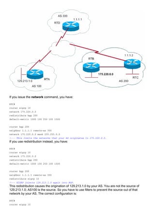 If you issue the network command, you have:
RTC#
router eigrp 10
network 175.220.0.0
redistribute bgp 200
default-metric 1000 100 250 100 1500
router bgp 200
neighbor 1.1.1.1 remote-as 300
network 175.220.0.0 mask 255.255.0.0
!--- This limits the networks that your AS originates to 175.220.0.0.
If you use redistribution instead, you have:
RTC#
router eigrp 10
network 175.220.0.0
redistribute bgp 200
default-metric 1000 100 250 100 1500
router bgp 200
neighbor 1.1.1.1 remote-as 300
redistribute eigrp 10
!--- EIGRP injects 129.213.1.0 again into BGP.
This redistribution causes the origination of 129.213.1.0 by your AS. You are not the source of
129.213.1.0; AS100 is the source. So you have to use filters to prevent the source out of that
network by your AS. The correct configuration is:
RTC#
router eigrp 10
 