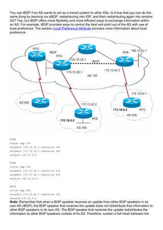 You use iBGP if an AS wants to act as a transit system to other ASs. Is it true that you can do the
same thing by learning via eBGP, redistributing into IGP, and then redistributing again into another
AS? Yes, but iBGP offers more flexibility and more efficient ways to exchange information within
an AS. For example, iBGP provides ways to control the best exit point out of the AS with use of
local preference. The section Local Preference Attribute provides more information about local
preference.
RTA#
router bgp 100
neighbor 190.10.50.1 remote-as 100
neighbor 170.10.20.2 remote-as 300
network 150.10.0.0
RTB#
router bgp 100
neighbor 150.10.30.1 remote-as 100
neighbor 175.10.40.1 remote-as 400
network 190.10.50.0
RTC#
router bgp 400
neighbor 175.10.40.2 remote-as 100
network 175.10.0.0
Note: Remember that when a BGP speaker receives an update from other BGP speakers in its
own AS (iBGP), the BGP speaker that receives the update does not redistribute that information to
other BGP speakers in its own AS. The BGP speaker that receives the update redistributes the
information to other BGP speakers outside of its AS. Therefore, sustain a full mesh between the
 