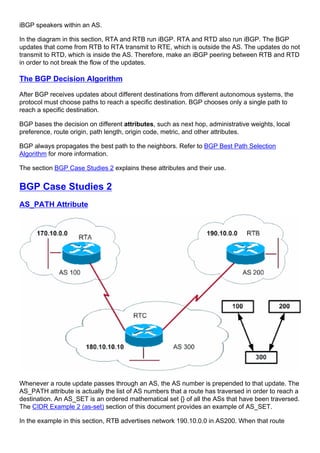 iBGP speakers within an AS.
In the diagram in this section, RTA and RTB run iBGP. RTA and RTD also run iBGP. The BGP
updates that come from RTB to RTA transmit to RTE, which is outside the AS. The updates do not
transmit to RTD, which is inside the AS. Therefore, make an iBGP peering between RTB and RTD
in order to not break the flow of the updates.
The BGP Decision Algorithm
After BGP receives updates about different destinations from different autonomous systems, the
protocol must choose paths to reach a specific destination. BGP chooses only a single path to
reach a specific destination.
BGP bases the decision on different attributes, such as next hop, administrative weights, local
preference, route origin, path length, origin code, metric, and other attributes.
BGP always propagates the best path to the neighbors. Refer to BGP Best Path Selection
Algorithm for more information.
The section BGP Case Studies 2 explains these attributes and their use.
BGP Case Studies 2
AS_PATH Attribute
Whenever a route update passes through an AS, the AS number is prepended to that update. The
AS_PATH attribute is actually the list of AS numbers that a route has traversed in order to reach a
destination. An AS_SET is an ordered mathematical set {} of all the ASs that have been traversed.
The CIDR Example 2 (as-set) section of this document provides an example of AS_SET.
In the example in this section, RTB advertises network 190.10.0.0 in AS200. When that route
 