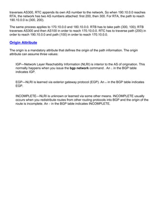 traverses AS300, RTC appends its own AS number to the network. So when 190.10.0.0 reaches
RTA, the network has two AS numbers attached: first 200, then 300. For RTA, the path to reach
190.10.0.0 is (300, 200).
The same process applies to 170.10.0.0 and 180.10.0.0. RTB has to take path (300, 100); RTB
traverses AS300 and then AS100 in order to reach 170.10.0.0. RTC has to traverse path (200) in
order to reach 190.10.0.0 and path (100) in order to reach 170.10.0.0.
Origin Attribute
The origin is a mandatory attribute that defines the origin of the path information. The origin
attribute can assume three values:
IGP—Network Layer Reachability Information (NLRI) is interior to the AS of origination. This
normally happens when you issue the bgp network command . An i in the BGP table
indicates IGP.
EGP—NLRI is learned via exterior gateway protocol (EGP). An e in the BGP table indicates
EGP.
INCOMPLETE—NLRI is unknown or learned via some other means. INCOMPLETE usually
occurs when you redistribute routes from other routing protocols into BGP and the origin of the
route is incomplete. An ? in the BGP table indicates INCOMPLETE.
 