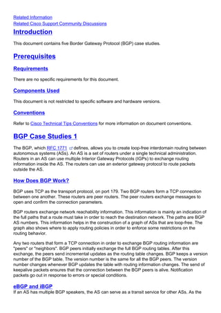 Introduction
This document contains five Border Gateway Protocol (BGP) case studies.
Prerequisites
Requirements
There are no specific requirements for this document.
Components Used
This document is not restricted to specific software and hardware versions.
Conventions
Refer to Cisco Technical Tips Conventions for more information on document conventions.
BGP Case Studies 1
The BGP, which RFC 1771 defines, allows you to create loop-free interdomain routing between
autonomous systems (ASs). An AS is a set of routers under a single technical administration.
Routers in an AS can use multiple Interior Gateway Protocols (IGPs) to exchange routing
information inside the AS. The routers can use an exterior gateway protocol to route packets
outside the AS.
How Does BGP Work?
BGP uses TCP as the transport protocol, on port 179. Two BGP routers form a TCP connection
between one another. These routers are peer routers. The peer routers exchange messages to
open and confirm the connection parameters.
BGP routers exchange network reachability information. This information is mainly an indication of
the full paths that a route must take in order to reach the destination network. The paths are BGP
AS numbers. This information helps in the construction of a graph of ASs that are loop-free. The
graph also shows where to apply routing policies in order to enforce some restrictions on the
routing behavior.
Any two routers that form a TCP connection in order to exchange BGP routing information are
"peers" or "neighbors". BGP peers initially exchange the full BGP routing tables. After this
exchange, the peers send incremental updates as the routing table changes. BGP keeps a version
number of the BGP table. The version number is the same for all the BGP peers. The version
number changes whenever BGP updates the table with routing information changes. The send of
keepalive packets ensures that the connection between the BGP peers is alive. Notification
packets go out in response to errors or special conditions.
eBGP and iBGP
If an AS has multiple BGP speakers, the AS can serve as a transit service for other ASs. As the
Related Information
Related Cisco Support Community Discussions
 