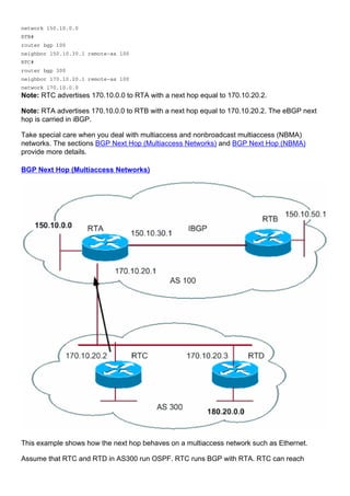 network 150.10.0.0
RTB#
router bgp 100
neighbor 150.10.30.1 remote-as 100
RTC#
router bgp 300
neighbor 170.10.20.1 remote-as 100
network 170.10.0.0
Note: RTC advertises 170.10.0.0 to RTA with a next hop equal to 170.10.20.2.
Note: RTA advertises 170.10.0.0 to RTB with a next hop equal to 170.10.20.2. The eBGP next
hop is carried in iBGP.
Take special care when you deal with multiaccess and nonbroadcast multiaccess (NBMA)
networks. The sections BGP Next Hop (Multiaccess Networks) and BGP Next Hop (NBMA)
provide more details.
BGP Next Hop (Multiaccess Networks)
This example shows how the next hop behaves on a multiaccess network such as Ethernet.
Assume that RTC and RTD in AS300 run OSPF. RTC runs BGP with RTA. RTC can reach
 