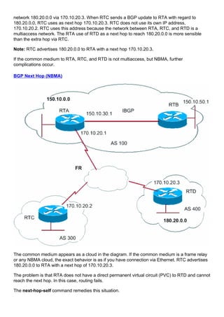 network 180.20.0.0 via 170.10.20.3. When RTC sends a BGP update to RTA with regard to
180.20.0.0, RTC uses as next hop 170.10.20.3. RTC does not use its own IP address,
170.10.20.2. RTC uses this address because the network between RTA, RTC, and RTD is a
multiaccess network. The RTA use of RTD as a next hop to reach 180.20.0.0 is more sensible
than the extra hop via RTC.
Note: RTC advertises 180.20.0.0 to RTA with a next hop 170.10.20.3.
If the common medium to RTA, RTC, and RTD is not multiaccess, but NBMA, further
complications occur.
BGP Next Hop (NBMA)
The common medium appears as a cloud in the diagram. If the common medium is a frame relay
or any NBMA cloud, the exact behavior is as if you have connection via Ethernet. RTC advertises
180.20.0.0 to RTA with a next hop of 170.10.20.3.
The problem is that RTA does not have a direct permanent virtual circuit (PVC) to RTD and cannot
reach the next hop. In this case, routing fails.
The next-hop-self command remedies this situation.
 
