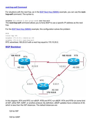 next-hop-self Command
For situations with the next hop, as in the BGP Next Hop (NBMA) example, you can use the next-
hop-self command. The syntax is:
neighbor {ip-address | peer-group-name} next-hop-self
The next-hop-self command allows you to force BGP to use a specific IP address as the next
hop.
For the BGP Next Hop (NBMA) example, this configuration solves the problem:
RTC#
router bgp 300
neighbor 170.10.20.1 remote-as 100
neighbor 170.10.20.1 next-hop-self
RTC advertises 180.20.0.0 with a next hop equal to 170.10.20.2.
BGP Backdoor
In this diagram, RTA and RTC run eBGP. RTB and RTC run eBGP. RTA and RTB run some kind
of IGP, either RIP, IGRP, or another protocol. By definition, eBGP updates have a distance of 20,
which is less than the IGP distances. The default distances are:
120 for RIP
100 for IGRP
 