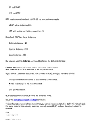 90 for EIGRP
110 for OSPF
RTA receives updates about 160.10.0.0 via two routing protocols:
eBGP with a distance of 20
IGP with a distance that is greater than 20
By default, BGP has these distances:
External distance—20
Internal distance—200
Local distance—200
But you can use the distance command to change the default distances:
distance bgp external-distance internal-distance local-distance
RTA picks eBGP via RTC because of the shorter distance.
If you want RTA to learn about 160.10.0.0 via RTB (IGP), then you have two options:
Change the external distance of eBGP or the IGP distance.
Note: This change is not recommended.
Use BGP backdoor.
BGP backdoor makes the IGP route the preferred route.
Issue the network address backdoor command.
The configured network is the network that you want to reach via IGP. For BGP, this network gets
the same treatment as a locally assigned network, except BGP updates do not advertise this
network.
RTA#
router eigrp 10
network 150.10.0.0
 
