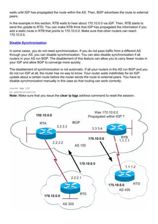 waits until IGP has propagated the route within the AS. Then, BGP advertises the route to external
peers.
In the example in this section, RTB waits to hear about 170.10.0.0 via IGP. Then, RTB starts to
send the update to RTD. You can make RTB think that IGP has propagated the information if you
add a static route in RTB that points to 170.10.0.0. Make sure that other routers can reach
170.10.0.0.
Disable Synchronization
In some cases, you do not need synchronization. If you do not pass traffic from a different AS
through your AS, you can disable synchronization. You can also disable synchronization if all
routers in your AS run BGP. The disablement of this feature can allow you to carry fewer routes in
your IGP and allow BGP to converge more quickly.
The disablement of synchronization is not automatic. If all your routers in the AS run BGP and you
do not run IGP at all, the router has no way to know. Your router waits indefinitely for an IGP
update about a certain route before the router sends the route to external peers. You have to
disable synchronization manually in this case so that routing can work correctly:
router bgp 100
no synchronization
Note: Make sure that you issue the clear ip bgp address command to reset the session.
 