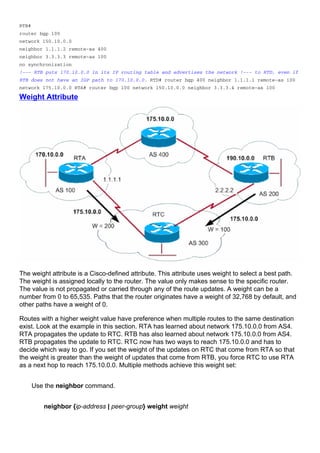 RTB#
router bgp 100
network 150.10.0.0
neighbor 1.1.1.2 remote-as 400
neighbor 3.3.3.3 remote-as 100
no synchronization
!--- RTB puts 170.10.0.0 in its IP routing table and advertises the network !--- to RTD, even if
RTB does not have an IGP path to 170.10.0.0. RTD# router bgp 400 neighbor 1.1.1.1 remote-as 100
network 175.10.0.0 RTA# router bgp 100 network 150.10.0.0 neighbor 3.3.3.4 remote-as 100
Weight Attribute
The weight attribute is a Cisco-defined attribute. This attribute uses weight to select a best path.
The weight is assigned locally to the router. The value only makes sense to the specific router.
The value is not propagated or carried through any of the route updates. A weight can be a
number from 0 to 65,535. Paths that the router originates have a weight of 32,768 by default, and
other paths have a weight of 0.
Routes with a higher weight value have preference when multiple routes to the same destination
exist. Look at the example in this section. RTA has learned about network 175.10.0.0 from AS4.
RTA propagates the update to RTC. RTB has also learned about network 175.10.0.0 from AS4.
RTB propagates the update to RTC. RTC now has two ways to reach 175.10.0.0 and has to
decide which way to go. If you set the weight of the updates on RTC that come from RTA so that
the weight is greater than the weight of updates that come from RTB, you force RTC to use RTA
as a next hop to reach 175.10.0.0. Multiple methods achieve this weight set:
Use the neighbor command.
neighbor {ip-address | peer-group} weight weight
 