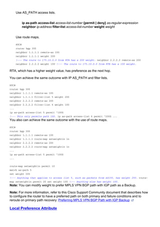 Use AS_PATH access lists.
ip as-path access-list access-list-number {permit | deny} as-regular-expression
neighbor ip-address filter-list access-list-number weight weight
Use route maps.
RTC#
router bgp 300
neighbor 1.1.1.1 remote-as 100
neighbor 1.1.1.1 weight 200
!--- The route to 175.10.0.0 from RTA has a 200 weight. neighbor 2.2.2.2 remote-as 200
neighbor 2.2.2.2 weight 100 !--- The route to 175.10.0.0 from RTB has a 100 weight.
RTA, which has a higher weight value, has preference as the next hop.
You can achieve the same outcome with IP AS_PATH and filter lists.
RTC#
router bgp 300
neighbor 1.1.1.1 remote-as 100
neighbor 1.1.1.1 filter-list 5 weight 200
neighbor 2.2.2.2 remote-as 200
neighbor 2.2.2.2 filter-list 6 weight 100
...
ip as-path access-list 5 permit ^100$
!--- This only permits path 100. ip as-path access-list 6 permit ^200$ ...
You also can achieve the same outcome with the use of route maps.
RTC#
router bgp 300
neighbor 1.1.1.1 remote-as 100
neighbor 1.1.1.1 route-map setweightin in
neighbor 2.2.2.2 remote-as 200
neighbor 2.2.2.2 route-map setweightin in
...
ip as-path access-list 5 permit ^100$
...
route-map setweightin permit 10
match as-path 5
set weight 200
!--- Anything that applies to access list 5, such as packets from AS100, has weight 200. route-
map setweightin permit 20 set weight 100 !--- Anything else has weight 100.
Note: You can modify weight to prefer MPLS VPN BGP path with IGP path as a Backup.
Note: For more information, refer to this Cisco Support Community document that describes how
to configure the router to have a preferred path on both primary and failure conditions and to
reroute on primary path recovery: Preferring MPLS VPN BGP Path with IGP Backup
Local Preference Attribute
 