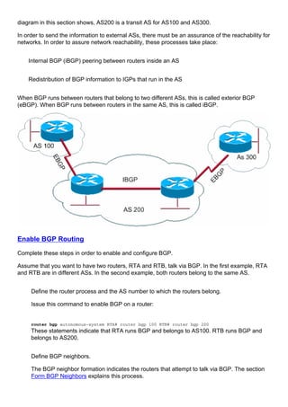 diagram in this section shows, AS200 is a transit AS for AS100 and AS300.
In order to send the information to external ASs, there must be an assurance of the reachability for
networks. In order to assure network reachability, these processes take place:
Internal BGP (iBGP) peering between routers inside an AS
Redistribution of BGP information to IGPs that run in the AS
When BGP runs between routers that belong to two different ASs, this is called exterior BGP
(eBGP). When BGP runs between routers in the same AS, this is called iBGP.
Enable BGP Routing
Complete these steps in order to enable and configure BGP.
Assume that you want to have two routers, RTA and RTB, talk via BGP. In the first example, RTA
and RTB are in different ASs. In the second example, both routers belong to the same AS.
Define the router process and the AS number to which the routers belong.
Issue this command to enable BGP on a router:
router bgp autonomous-system RTA# router bgp 100 RTB# router bgp 200
These statements indicate that RTA runs BGP and belongs to AS100. RTB runs BGP and
belongs to AS200.
Define BGP neighbors.
The BGP neighbor formation indicates the routers that attempt to talk via BGP. The section
Form BGP Neighbors explains this process.
 