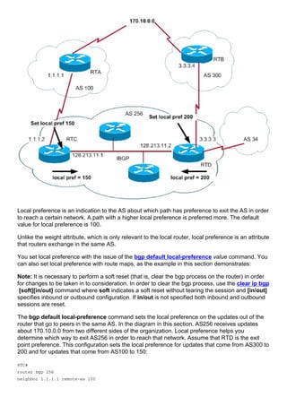 Local preference is an indication to the AS about which path has preference to exit the AS in order
to reach a certain network. A path with a higher local preference is preferred more. The default
value for local preference is 100.
Unlike the weight attribute, which is only relevant to the local router, local preference is an attribute
that routers exchange in the same AS.
You set local preference with the issue of the bgp default local-preference value command. You
can also set local preference with route maps, as the example in this section demonstrates:
Note: It is necessary to perform a soft reset (that is, clear the bgp process on the router) in order
for changes to be taken in to consideration. In order to clear the bgp process, use the clear ip bgp
[soft][in/out] command where soft indicates a soft reset without tearing the session and [in/out]
specifies inbound or outbound configuration. If in/out is not specified both inbound and outbound
sessions are reset.
The bgp default local-preference command sets the local preference on the updates out of the
router that go to peers in the same AS. In the diagram in this section, AS256 receives updates
about 170.10.0.0 from two different sides of the organization. Local preference helps you
determine which way to exit AS256 in order to reach that network. Assume that RTD is the exit
point preference. This configuration sets the local preference for updates that come from AS300 to
200 and for updates that come from AS100 to 150:
RTC#
router bgp 256
neighbor 1.1.1.1 remote-as 100
 