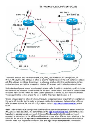 The metric attribute also has the name MULTI_EXIT_DISCRIMINATOR, MED (BGP4), or
INTER_AS (BGP3). The attribute is a hint to external neighbors about the path preference into an
AS. The attribute provides a dynamic way to influence another AS in the way to reach a certain
route when there are multiple entry points into that AS. A lower metric value is preferred more.
Unlike local preference, metric is exchanged between ASs. A metric is carried into an AS but does
not leave the AS. When an update enters the AS with a certain metric, that metric is used to make
decisions inside the AS. When the same update passes on to a third AS, that metric returns to 0.
The diagram in this section shows the set of metric. The metric default value is 0.
Unless a router receives other directions, the router compares metrics for paths from neighbors in
the same AS. In order for the router to compare metrics from neighbors that come from different
ASs, you need to issue the special configuration command bgp always-compare-med on the
router.
Note: There are two BGP configuration commands that can influence the multi-exit discriminator
(MED)-based path selection. The commands are the bgp deterministic-med command and the
bgp always-compare-med command. An issue of the bgp deterministic-med command
ensures the comparison of the MED variable at route choice when different peers advertise in the
same AS. An issue of the bgp always-compare-med command ensures the comparison of the
MED for paths from neighbors in different ASs. The bgp always-compare-med command is
 