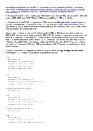 useful when multiple service providers or enterprises agree on a uniform policy for how to set
MED. Refer to How the bgp deterministic-med Command Differs from the bgp always-compare-
med Command to understand how these commands influence BGP path selection.
In the diagram in this section, AS100 gets information about network 180.10.0.0 via three different
routers: RTC, RTD, and RTB. RTC and RTD are in AS300, and RTB is in AS400.
In this example, the AS-Path comparison on RTA by command bgp bestpath as-path ignore is
ignored. It is configured to force BGP to fall on to the next attribute for route comparison (in this
case metric or MED). If the command is omitted, the BGP will install route 180.10.0.0 from router
RTC as that has the shortest AS-Path.
Assume that you have set the metric that comes from RTC to 120, the metric that comes from
RTD to 200, and the metric that comes from RTB to 50. By default, a router compares metrics that
come from neighbors in the same AS. Therefore, RTA can only compare the metric that comes
from RTC to the metric that comes from RTD. RTA chooses RTC as the best next hop because
120 is less than 200. When RTA gets an update from RTB with metric 50, RTA cannot compare
the metric to 120 because RTC and RTB are in different ASs. RTA must choose based on some
other attributes.
In order to force RTA to compare the metrics, you must issue the bgp always-compare-med
command on RTA. These configurations illustrate this process:
RTA#
router bgp 100
neighbor 2.2.2.1 remote-as 300
neighbor 3.3.3.3 remote-as 300
neighbor 4.4.4.3 remote-as 400
bgp bestpath as-path ignore
....
RTC#
router bgp 300
neighbor 2.2.2.2 remote-as 100
neighbor 2.2.2.2 route-map setmetricout out
neighbor 1.1.1.2 remote-as 300
route-map setmetricout permit 10
set metric 120
RTD#
router bgp 300
neighbor 3.3.3.2 remote-as 100
neighbor 3.3.3.2 route-map setmetricout out
neighbor 1.1.1.1 remote-as 300
route-map setmetricout permit 10
set metric 200
RTB#
router bgp 400
neighbor 4.4.4.4 remote-as 100
neighbor 4.4.4.4 route-map setmetricout out
 