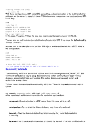 route-map setmetricout permit 10
set metric 50
With these configurations, RTA picks RTC as next hop, with consideration of the fact that all other
attributes are the same. In order to include RTB in the metric comparison, you must configure RTA
in this way:
RTA#
router bgp 100
neighbor 2.2.21 remote-as 300
neighbor 3.3.3.3 remote-as 300
neighbor 4.4.4.3 remote-as 400
bgp always-compare-med
In this case, RTA picks RTB as the best next hop in order to reach network 180.10.0.0.
You can also set metric during the redistribution of routes into BGP if you issue the default-metric
number command.
Assume that, in the example in this section, RTB injects a network via static into AS100. Here is
the configuration:
RTB#
router bgp 400
redistribute static
default-metric 50
ip route 180.10.0.0 255.255.0.0 null 0
!--- This causes RTB to send out 180.10.0.0 with a metric of 50.
Community Attribute
The community attribute is a transitive, optional attribute in the range of 0 to 4,294,967,200. The
community attribute is a way to group destinations in a certain community and apply routing
decisions according to those communities. The routing decisions are accept, prefer, and
redistribute, among others.
You can use route maps to set the community attributes. The route map set command has this
syntax:
set community community-number [additive] [well-known-community]
A few predefined, well known communities for use in this command are:
no-export—Do not advertise to eBGP peers. Keep this route within an AS.
no-advertise—Do not advertise this route to any peer, internal or external.
internet—Advertise this route to the Internet community. Any router belongs to this
community.
local-as—Use in confederation scenarios to prevent the transmit of packets outside the local
 