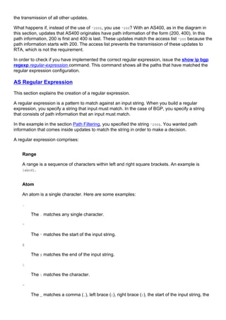 the transmission of all other updates.
What happens if, instead of the use of ^200$, you use ^200? With an AS400, as in the diagram in
this section, updates that AS400 originates have path information of the form (200, 400). In this
path information, 200 is first and 400 is last. These updates match the access list ^200 because the
path information starts with 200. The access list prevents the transmission of these updates to
RTA, which is not the requirement.
In order to check if you have implemented the correct regular expression, issue the show ip bgp
regexp regular-expression command. This command shows all the paths that have matched the
regular expression configuration.
AS Regular Expression
This section explains the creation of a regular expression.
A regular expression is a pattern to match against an input string. When you build a regular
expression, you specify a string that input must match. In the case of BGP, you specify a string
that consists of path information that an input must match.
In the example in the section Path Filtering, you specified the string ^200$. You wanted path
information that comes inside updates to match the string in order to make a decision.
A regular expression comprises:
Range
A range is a sequence of characters within left and right square brackets. An example is
[abcd].
Atom
An atom is a single character. Here are some examples:
.
The . matches any single character.
^
The ^ matches the start of the input string.
$
The $ matches the end of the input string.

The  matches the character.
-
The _ matches a comma (,), left brace ({), right brace (}), the start of the input string, the
 