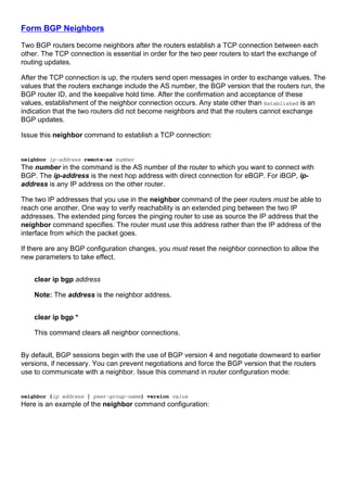 Form BGP Neighbors
Two BGP routers become neighbors after the routers establish a TCP connection between each
other. The TCP connection is essential in order for the two peer routers to start the exchange of
routing updates.
After the TCP connection is up, the routers send open messages in order to exchange values. The
values that the routers exchange include the AS number, the BGP version that the routers run, the
BGP router ID, and the keepalive hold time. After the confirmation and acceptance of these
values, establishment of the neighbor connection occurs. Any state other than Established is an
indication that the two routers did not become neighbors and that the routers cannot exchange
BGP updates.
Issue this neighbor command to establish a TCP connection:
neighbor ip-address remote-as number
The number in the command is the AS number of the router to which you want to connect with
BGP. The ip-address is the next hop address with direct connection for eBGP. For iBGP, ip-
address is any IP address on the other router.
The two IP addresses that you use in the neighbor command of the peer routers must be able to
reach one another. One way to verify reachability is an extended ping between the two IP
addresses. The extended ping forces the pinging router to use as source the IP address that the
neighbor command specifies. The router must use this address rather than the IP address of the
interface from which the packet goes.
If there are any BGP configuration changes, you must reset the neighbor connection to allow the
new parameters to take effect.
clear ip bgp address
Note: The address is the neighbor address.
clear ip bgp *
This command clears all neighbor connections.
By default, BGP sessions begin with the use of BGP version 4 and negotiate downward to earlier
versions, if necessary. You can prevent negotiations and force the BGP version that the routers
use to communicate with a neighbor. Issue this command in router configuration mode:
neighbor {ip address | peer-group-name} version value
Here is an example of the neighbor command configuration:
 