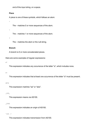 end of the input string, or a space.
Piece
A piece is one of these symbols, which follows an atom:
*
The * matches 0 or more sequences of the atom.
+
The + matches 1 or more sequences of the atom.
?
The ? matches the atom or the null string.
Branch
A branch is 0 or more concatenated pieces.
Here are some examples of regular expressions:
a*
This expression indicates any occurrence of the letter "a", which includes none.
a+
This expression indicates that at least one occurrence of the letter "a" must be present.
ab?a
This expression matches "aa" or "aba".
_100_
This expression means via AS100.
_100$
This expression indicates an origin of AS100.
^100 .*
This expression indicates transmission from AS100.
 