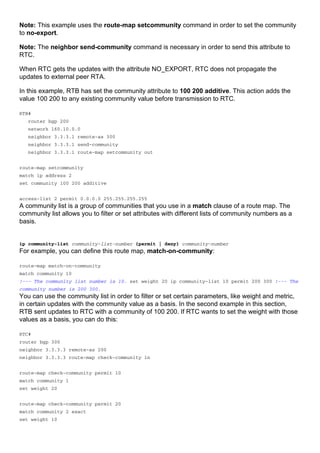 Note: This example uses the route-map setcommunity command in order to set the community
to no-export.
Note: The neighbor send-community command is necessary in order to send this attribute to
RTC.
When RTC gets the updates with the attribute NO_EXPORT, RTC does not propagate the
updates to external peer RTA.
In this example, RTB has set the community attribute to 100 200 additive. This action adds the
value 100 200 to any existing community value before transmission to RTC.
RTB#
router bgp 200
network 160.10.0.0
neighbor 3.3.3.1 remote-as 300
neighbor 3.3.3.1 send-community
neighbor 3.3.3.1 route-map setcommunity out
route-map setcommunity
match ip address 2
set community 100 200 additive
access-list 2 permit 0.0.0.0 255.255.255.255
A community list is a group of communities that you use in a match clause of a route map. The
community list allows you to filter or set attributes with different lists of community numbers as a
basis.
ip community-list community-list-number {permit | deny} community-number
For example, you can define this route map, match-on-community:
route-map match-on-community
match community 10
!--- The community list number is 10. set weight 20 ip community-list 10 permit 200 300 !--- The
community number is 200 300.
You can use the community list in order to filter or set certain parameters, like weight and metric,
in certain updates with the community value as a basis. In the second example in this section,
RTB sent updates to RTC with a community of 100 200. If RTC wants to set the weight with those
values as a basis, you can do this:
RTC#
router bgp 300
neighbor 3.3.3.3 remote-as 200
neighbor 3.3.3.3 route-map check-community in
route-map check-community permit 10
match community 1
set weight 20
route-map check-community permit 20
match community 2 exact
set weight 10
 