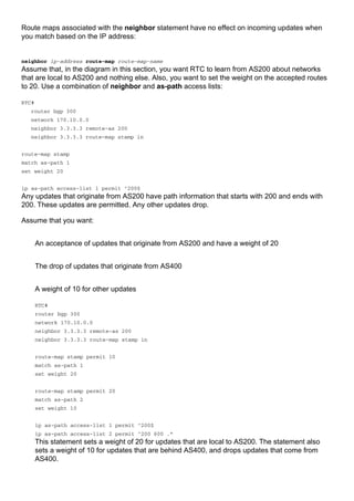 Route maps associated with the neighbor statement have no effect on incoming updates when
you match based on the IP address:
neighbor ip-address route-map route-map-name
Assume that, in the diagram in this section, you want RTC to learn from AS200 about networks
that are local to AS200 and nothing else. Also, you want to set the weight on the accepted routes
to 20. Use a combination of neighbor and as-path access lists:
RTC#
router bgp 300
network 170.10.0.0
neighbor 3.3.3.3 remote-as 200
neighbor 3.3.3.3 route-map stamp in
route-map stamp
match as-path 1
set weight 20
ip as-path access-list 1 permit ^200$
Any updates that originate from AS200 have path information that starts with 200 and ends with
200. These updates are permitted. Any other updates drop.
Assume that you want:
An acceptance of updates that originate from AS200 and have a weight of 20
The drop of updates that originate from AS400
A weight of 10 for other updates
RTC#
router bgp 300
network 170.10.0.0
neighbor 3.3.3.3 remote-as 200
neighbor 3.3.3.3 route-map stamp in
route-map stamp permit 10
match as-path 1
set weight 20
route-map stamp permit 20
match as-path 2
set weight 10
ip as-path access-list 1 permit ^200$
ip as-path access-list 2 permit ^200 600 .*
This statement sets a weight of 20 for updates that are local to AS200. The statement also
sets a weight of 10 for updates that are behind AS400, and drops updates that come from
AS400.
 