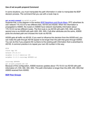 Use of set as-path prepend Command
In some situations, you must manipulate the path information in order to manipulate the BGP
decision process. The command that you use with a route map is:
set as-path prepend as-path# as-path#
Suppose that, in the diagram in the section BGP Neighbors and Route Maps, RTC advertises its
own network 170.10.0.0 to two different ASs, AS100 and AS200. When the information is
propagated to AS600, the routers in AS600 have network reachability information about
170.10.0.0 via two different routes. The first route is via AS100 with path (100, 300), and the
second one is via AS400 with path (400, 200, 300). If all other attributes are the same, AS600
picks the shortest path and chooses the route via AS100.
AS300 gets all traffic via AS100. If you want to influence this decision from the AS300 end, you
can make the path through AS100 appear to be longer than the path that goes through AS400.
You can do this if you prepend AS numbers to the existing path information that is advertised to
AS100. A common practice is to repeat your own AS number in this way:
RTC#
router bgp 300
network 170.10.0.0
neighbor 2.2.2.2 remote-as 100
neighbor 2.2.2.2 route-map SETPATH out
route-map SETPATH
set as-path prepend 300 300
Because of this configuration, AS600 receives updates about 170.10.0.0 via AS100 with path
information of: (100, 300, 300, 300). This path information is longer than the (400, 200, 300) that
AS600 received from AS400.
BGP Peer Groups
 