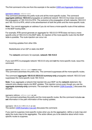 The first command is the one from the example in the section CIDR and Aggregate Addresses:
aggregate-address address-mask
This command advertises the prefix route and all the more-specific routes. The command
aggregate-address 160.0.0.0 propagates an additional network 160.0.0.0 but does not prevent
the propagation of 160.10.0.0 to RTA. The outcome is the propagation of both networks 160.0.0.0
and 160.10.0.0 to RTA, which is the advertisement of both the prefix and the more-specific route.
Note: You cannot aggregate an address if you do not have a more-specific route of that address
in the BGP routing table.
For example, RTB cannot generate an aggregate for 160.0.0.0 if RTB does not have a more-
specific entry of 160.0.0.0 in the BGP table. An injection of the more-specific route into the BGP
table is possible. The route injection can occur via:
Incoming updates from other ASs
Redistribution of an IGP or static into BGP
The network command, for example, network 160.10.0.0
If you want RTC to propagate network 160.0.0.0 only and not the more-specific route, issue this
command:
aggregate-address address mask summary-only
This command advertises the prefix only. The command suppresses all the more-specific routes.
The command aggregate 160.0.0.0 255.0.0.0 summary-only propagates network 160.0.0.0 and
suppresses the more-specific route 160.10.0.0.
Note: If you aggregate a network that injected into your BGP via the network statement, the
network entry always injects into BGP updates. This injection occurs even though you use the
aggregate summary-only command. The example in the section CIDR Example 1 discusses this
situation.
aggregate-address address-mask as-set
This command advertises the prefix and the more-specific routes. But the command includes as-
set information in the path information of the routing updates.
aggregate 129.0.0.0 255.0.0.0 as-set
The section CIDR Example 2 (as-set) discusses this command.
If you want to suppress more-specific routes when you do the aggregation, define a route map and
apply the route map to the aggregates. The action allows you to be selective about which more-
specific routes to suppress.
 