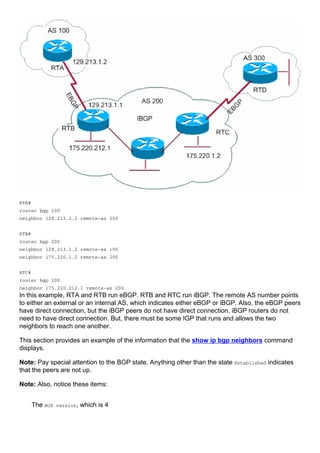 RTA#
router bgp 100
neighbor 129.213.1.1 remote-as 200
RTB#
router bgp 200
neighbor 129.213.1.2 remote-as 100
neighbor 175.220.1.2 remote-as 200
RTC#
router bgp 200
neighbor 175.220.212.1 remote-as 200
In this example, RTA and RTB run eBGP. RTB and RTC run iBGP. The remote AS number points
to either an external or an internal AS, which indicates either eBGP or iBGP. Also, the eBGP peers
have direct connection, but the iBGP peers do not have direct connection. iBGP routers do not
need to have direct connection. But, there must be some IGP that runs and allows the two
neighbors to reach one another.
This section provides an example of the information that the show ip bgp neighbors command
displays.
Note: Pay special attention to the BGP state. Anything other than the state Established indicates
that the peers are not up.
Note: Also, notice these items:
The BGP version, which is 4
 