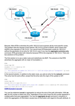 Request: Allow RTB to advertise the prefix 160.0.0.0 and suppress all the more-specific routes.
The problem with this request is that network 160.10.0.0 is local to AS200, which means that
AS200 is the originator of 160.10.0.0. You cannot have RTB generate a prefix for 160.0.0.0
without the generation of an entry for 160.10.0.0, even if you use the aggregate summary-only
command. RTB generates both networks because RTB is the originator of 160.10.0.0. There are
two solutions to this problem.
The first solution is to use a static route and redistribute into BGP. The outcome is that RTB
advertises the aggregate with an origin of incomplete (?).
RTB#
router bgp 200
neighbor 3.3.3.1 remote-as 300
redistribute static
!--- This generates an update for 160.0.0.0 !--- with the origin path as "incomplete". ip route
160.0.0.0 255.0.0.0 null0
In the second solution, in addition to the static route, you add an entry for the network command.
This entry has the same effect, except that the entry sets the origin of the update to IGP.
RTB#
router bgp 200
network 160.0.0.0 mask 255.0.0.0
!--- This entry marks the update with origin IGP. neighbor 3.3.3.1 remote-as 300 redistribute
static ip route 160.0.0.0 255.0.0.0 null0
CIDR Example 2 (as-set)
You use the statement as-set in aggregation to reduce the size of the path information. With as-
set, the AS number is listed only once, regardless of how many times the AS number appeared in
multiple paths that were aggregated. You use the aggregate as-set command in situations in
which the aggregation of information causes loss of information with regard to the path attribute. In
 