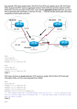 this example, RTC gets updates about 160.20.0.0 from RTA and updates about 160.10.0.0 from
RTB. Suppose that RTC wants to aggregate network 160.0.0.0/8 and send the network to RTD.
RTD does not know the origin of that route. If you add the aggregate as-set statement, you force
RTC to generate path information in the form of a set {}. That set includes all the path information,
irrespective of which path came first.
RTB#
router bgp 200
network 160.10.0.0
neighbor 3.3.3.1 remote-as 300
RTA#
router bgp 100
network 160.20.0.0
neighbor 2.2.2.1 remote-as 300
Case 1:
RTC does not have an as-set statement. RTC sends an update 160.0.0.0/8 to RTD with path
information (300), as if the route originated from AS300.
RTC#
router bgp 300
neighbor 3.3.3.3 remote-as 200
neighbor 2.2.2.2 remote-as 100
neighbor 4.4.4.4 remote-as 400
aggregate 160.0.0.0 255.0.0.0 summary-only
!--- This command causes RTC to send RTD updates about 160.0.0.0/8 !--- with no indication that
160.0.0.0 actually comes from two different ASs. !--- This may create loops if RTD has an entry
back into AS100 or AS200.
Case 2:
RTC#
 
