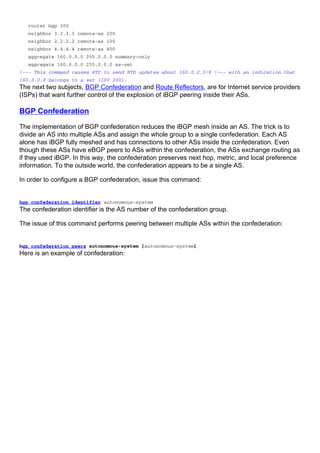 router bgp 300
neighbor 3.3.3.3 remote-as 200
neighbor 2.2.2.2 remote-as 100
neighbor 4.4.4.4 remote-as 400
aggregate 160.0.0.0 255.0.0.0 summary-only
aggregate 160.0.0.0 255.0.0.0 as-set
!--- This command causes RTC to send RTD updates about 160.0.0.0/8 !--- with an indication that
160.0.0.0 belongs to a set {100 200}.
The next two subjects, BGP Confederation and Route Reflectors, are for Internet service providers
(ISPs) that want further control of the explosion of iBGP peering inside their ASs.
BGP Confederation
The implementation of BGP confederation reduces the iBGP mesh inside an AS. The trick is to
divide an AS into multiple ASs and assign the whole group to a single confederation. Each AS
alone has iBGP fully meshed and has connections to other ASs inside the confederation. Even
though these ASs have eBGP peers to ASs within the confederation, the ASs exchange routing as
if they used iBGP. In this way, the confederation preserves next hop, metric, and local preference
information. To the outside world, the confederation appears to be a single AS.
In order to configure a BGP confederation, issue this command:
bgp confederation identifier autonomous-system
The confederation identifier is the AS number of the confederation group.
The issue of this command performs peering between multiple ASs within the confederation:
bgp confederation peers autonomous-system [autonomous-system]
Here is an example of confederation:
 