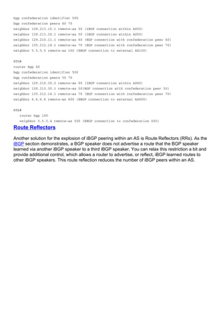 bgp confederation identifier 500
bgp confederation peers 60 70
neighbor 128.213.10.1 remote-as 50 (IBGP connection within AS50)
neighbor 128.213.20.1 remote-as 50 (IBGP connection within AS50)
neighbor 129.210.11.1 remote-as 60 (BGP connection with confederation peer 60)
neighbor 135.212.14.1 remote-as 70 (BGP connection with confederation peer 70)
neighbor 5.5.5.5 remote-as 100 (EBGP connection to external AS100)
RTD#
router bgp 60
bgp confederation identifier 500
bgp confederation peers 50 70
neighbor 129.210.30.2 remote-as 60 (IBGP connection within AS60)
neighbor 128.213.30.1 remote-as 50(BGP connection with confederation peer 50)
neighbor 135.212.14.1 remote-as 70 (BGP connection with confederation peer 70)
neighbor 6.6.6.6 remote-as 600 (EBGP connection to external AS600)
RTA#
router bgp 100
neighbor 5.5.5.4 remote-as 500 (EBGP connection to confederation 500)
Route Reflectors
Another solution for the explosion of iBGP peering within an AS is Route Reflectors (RRs). As the
iBGP section demonstrates, a BGP speaker does not advertise a route that the BGP speaker
learned via another iBGP speaker to a third iBGP speaker. You can relax this restriction a bit and
provide additional control, which allows a router to advertise, or reflect, iBGP learned routes to
other iBGP speakers. This route reflection reduces the number of iBGP peers within an AS.
 