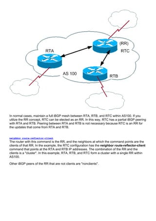 In normal cases, maintain a full iBGP mesh between RTA, RTB, and RTC within AS100. If you
utilize the RR concept, RTC can be elected as an RR. In this way, RTC has a partial iBGP peering
with RTA and RTB. Peering between RTA and RTB is not necessary because RTC is an RR for
the updates that come from RTA and RTB.
neighbor route-reflector-client
The router with this command is the RR, and the neighbors at which the command points are the
clients of that RR. In the example, the RTC configuration has the neighbor route-reflector-client
command that points at the RTA and RTB IP addresses. The combination of the RR and the
clients is a "cluster". In this example, RTA, RTB, and RTC form a cluster with a single RR within
AS100.
Other iBGP peers of the RR that are not clients are "nonclients".
 