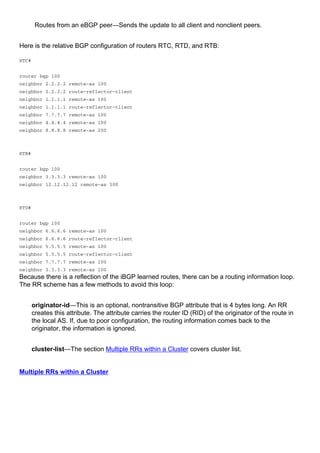 Routes from an eBGP peer—Sends the update to all client and nonclient peers.
Here is the relative BGP configuration of routers RTC, RTD, and RTB:
RTC#
router bgp 100
neighbor 2.2.2.2 remote-as 100
neighbor 2.2.2.2 route-reflector-client
neighbor 1.1.1.1 remote-as 100
neighbor 1.1.1.1 route-reflector-client
neighbor 7.7.7.7 remote-as 100
neighbor 4.4.4.4 remote-as 100
neighbor 8.8.8.8 remote-as 200
RTB#
router bgp 100
neighbor 3.3.3.3 remote-as 100
neighbor 12.12.12.12 remote-as 300
RTD#
router bgp 100
neighbor 6.6.6.6 remote-as 100
neighbor 6.6.6.6 route-reflector-client
neighbor 5.5.5.5 remote-as 100
neighbor 5.5.5.5 route-reflector-client
neighbor 7.7.7.7 remote-as 100
neighbor 3.3.3.3 remote-as 100
Because there is a reflection of the iBGP learned routes, there can be a routing information loop.
The RR scheme has a few methods to avoid this loop:
originator-id—This is an optional, nontransitive BGP attribute that is 4 bytes long. An RR
creates this attribute. The attribute carries the router ID (RID) of the originator of the route in
the local AS. If, due to poor configuration, the routing information comes back to the
originator, the information is ignored.
cluster-list—The section Multiple RRs within a Cluster covers cluster list.
Multiple RRs within a Cluster
 