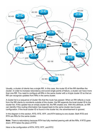 Usually, a cluster of clients has a single RR. In this case, the router ID of the RR identifies the
cluster. In order to increase redundancy and avoid single points of failure, a cluster can have more
than one RR. You need to configure all RRs in the same cluster with a 4-byte cluster ID so that an
RR can recognize updates from RRs in the same cluster.
A cluster list is a sequence of cluster IDs that the route has passed. When an RR reflects a route
from the RR clients to nonclients outside of the cluster, the RR appends the local cluster ID to the
cluster list. If this update has an empty cluster list, the RR creates one. With this attribute, an RR
can identify if the routing information has looped back to the same cluster due to poor
configuration. If the local cluster ID is found in the cluster list, the advertisement is ignored.
In the diagram in this section, RTD, RTE, RTF, and RTH belong to one cluster. Both RTD and
RTH are RRs for the same cluster.
Note: There is redundancy because RTH has fully meshed peering with all the RRs. If RTD goes
down, RTH takes the place of RTD.
Here is the configuration of RTH, RTD, RTF, and RTC:
 