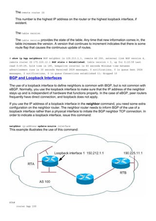 The remote router ID
This number is the highest IP address on the router or the highest loopback interface, if
existent.
The table version
The table version provides the state of the table. Any time that new information comes in, the
table increases the version. A version that continues to increment indicates that there is some
route flap that causes the continuous update of routes.
# show ip bgp neighbors BGP neighbor is 129.213.1.1, remote AS 200, external link BGP version 4,
remote router ID 175.220.12.1 BGP state = Established, table version = 3, up for 0:10:59 Last
read 0:00:29, hold time is 180, keepalive interval is 60 seconds Minimum time between
advertisement runs is 30 seconds Received 2828 messages, 0 notifications, 0 in queue Sent 2826
messages, 0 notifications, 0 in queue Connections established 11; dropped 10
BGP and Loopback Interfaces
The use of a loopback interface to define neighbors is common with iBGP, but is not common with
eBGP. Normally, you use the loopback interface to make sure that the IP address of the neighbor
stays up and is independent of hardware that functions properly. In the case of eBGP, peer routers
frequently have direct connection, and loopback does not apply.
If you use the IP address of a loopback interface in the neighbor command, you need some extra
configuration on the neighbor router. The neighbor router needs to inform BGP of the use of a
loopback interface rather than a physical interface to initiate the BGP neighbor TCP connection. In
order to indicate a loopback interface, issue this command:
neighbor ip-address update-source interface
This example illustrates the use of this command:
RTA#
router bgp 100
 