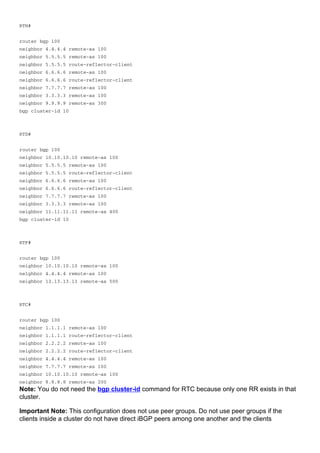 RTH#
router bgp 100
neighbor 4.4.4.4 remote-as 100
neighbor 5.5.5.5 remote-as 100
neighbor 5.5.5.5 route-reflector-client
neighbor 6.6.6.6 remote-as 100
neighbor 6.6.6.6 route-reflector-client
neighbor 7.7.7.7 remote-as 100
neighbor 3.3.3.3 remote-as 100
neighbor 9.9.9.9 remote-as 300
bgp cluster-id 10
RTD#
router bgp 100
neighbor 10.10.10.10 remote-as 100
neighbor 5.5.5.5 remote-as 100
neighbor 5.5.5.5 route-reflector-client
neighbor 6.6.6.6 remote-as 100
neighbor 6.6.6.6 route-reflector-client
neighbor 7.7.7.7 remote-as 100
neighbor 3.3.3.3 remote-as 100
neighbor 11.11.11.11 remote-as 400
bgp cluster-id 10
RTF#
router bgp 100
neighbor 10.10.10.10 remote-as 100
neighbor 4.4.4.4 remote-as 100
neighbor 13.13.13.13 remote-as 500
RTC#
router bgp 100
neighbor 1.1.1.1 remote-as 100
neighbor 1.1.1.1 route-reflector-client
neighbor 2.2.2.2 remote-as 100
neighbor 2.2.2.2 route-reflector-client
neighbor 4.4.4.4 remote-as 100
neighbor 7.7.7.7 remote-as 100
neighbor 10.10.10.10 remote-as 100
neighbor 8.8.8.8 remote-as 200
Note: You do not need the bgp cluster-id command for RTC because only one RR exists in that
cluster.
Important Note: This configuration does not use peer groups. Do not use peer groups if the
clients inside a cluster do not have direct iBGP peers among one another and the clients
 