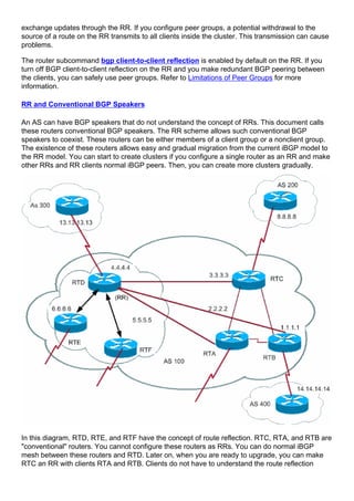 exchange updates through the RR. If you configure peer groups, a potential withdrawal to the
source of a route on the RR transmits to all clients inside the cluster. This transmission can cause
problems.
The router subcommand bgp client-to-client reflection is enabled by default on the RR. If you
turn off BGP client-to-client reflection on the RR and you make redundant BGP peering between
the clients, you can safely use peer groups. Refer to Limitations of Peer Groups for more
information.
RR and Conventional BGP Speakers
An AS can have BGP speakers that do not understand the concept of RRs. This document calls
these routers conventional BGP speakers. The RR scheme allows such conventional BGP
speakers to coexist. These routers can be either members of a client group or a nonclient group.
The existence of these routers allows easy and gradual migration from the current iBGP model to
the RR model. You can start to create clusters if you configure a single router as an RR and make
other RRs and RR clients normal iBGP peers. Then, you can create more clusters gradually.
In this diagram, RTD, RTE, and RTF have the concept of route reflection. RTC, RTA, and RTB are
"conventional" routers. You cannot configure these routers as RRs. You can do normal iBGP
mesh between these routers and RTD. Later on, when you are ready to upgrade, you can make
RTC an RR with clients RTA and RTB. Clients do not have to understand the route reflection
 