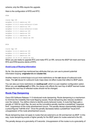 scheme; only the RRs require the upgrade.
Here is the configuration of RTD and RTC:
RTD#
router bgp 100
neighbor 6.6.6.6 remote-as 100
neighbor 6.6.6.6 route-reflector-client
neighbor 5.5.5.5 remote-as 100
neighbor 5.5.5.5 route-reflector-client
neighbor 3.3.3.3 remote-as 100
neighbor 2.2.2.2 remote-as 100
neighbor 1.1.1.1 remote-as 100
neighbor 13.13.13.13 remote-as 300
RTC#
router bgp 100
neighbor 4.4.4.4 remote-as 100
neighbor 2.2.2.2 remote-as 100
neighbor 1.1.1.1 remote-as 100
neighbor 14.14.14.14 remote-as 400
When you are ready to upgrade RTC and make RTC an RR, remove the iBGP full mesh and have
RTA and RTB become clients of RTC.
Avoid Loop of Routing Information
So far, this document has mentioned two attributes that you can use to prevent potential
information looping: originator-id and cluster-list.
Another means to control loops is to put more restrictions on the set clause of outbound route
maps. The set clause for outbound route maps does not affect routes that reflect to iBGP peers.
You can also put more restrictions on nexthop-self, which is a per-neighbor configuration option.
When you use nexthop-self on RRs, the clause only affects the next hop of eBGP learned routes
because the next hop of reflected routes should not be changed.
Route Flap Dampening
Cisco IOS Software Release 11.0 introduced route dampening. Route dampening is a mechanism
to minimize the instability that route flapping causes. Route dampening also reduces oscillation
over the network. You define criteria to identify poorly behaved routes. A route that flaps gets a
penalty of 1000 for each flap. As soon as the cumulative penalty reaches a predefined "suppress
limit", suppression of the route advertisement occurs. The penalty decays exponentially based on
a preconfigured "half-life time". Once the penalty decreases below a predefined "reuse limit",
unsuppression of the route advertisement occurs.
Route dampening does not apply to routes that are external to an AS and learned via iBGP. In this
way, route dampening avoids a higher penalty for the iBGP peers for routes external to the AS.
The penalty decays at a granularity of 5 seconds. Unsuppression of the routes is at a granularity of
 