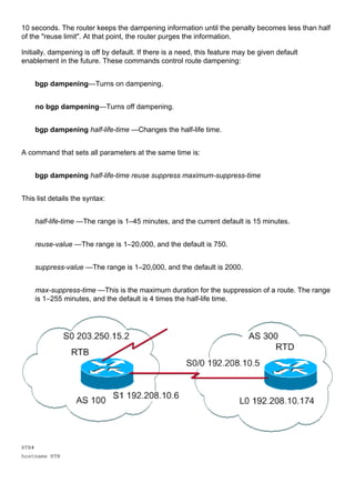10 seconds. The router keeps the dampening information until the penalty becomes less than half
of the "reuse limit". At that point, the router purges the information.
Initially, dampening is off by default. If there is a need, this feature may be given default
enablement in the future. These commands control route dampening:
bgp dampening—Turns on dampening.
no bgp dampening—Turns off dampening.
bgp dampening half-life-time —Changes the half-life time.
A command that sets all parameters at the same time is:
bgp dampening half-life-time reuse suppress maximum-suppress-time
This list details the syntax:
half-life-time —The range is 1–45 minutes, and the current default is 15 minutes.
reuse-value —The range is 1–20,000, and the default is 750.
suppress-value —The range is 1–20,000, and the default is 2000.
max-suppress-time —This is the maximum duration for the suppression of a route. The range
is 1–255 minutes, and the default is 4 times the half-life time.
RTB#
hostname RTB
 