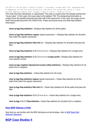 192.208.10.0 255.255.255.0, version 32 Paths: (1 available, no best path) 300, (suppressed due
to dampening) 192.208.10.5 from 192.208.10.5 (192.208.10.174) Origin IGP, metric 0, valid,
external Dampinfo: penalty 2615, flapped 3 times in 0:05:18 , reuse in 0:27:00
The route has been dampened, or suppressed. The route is reused when the penalty reaches the
"reuse value". In this case, the reuse value is the default, 750. The dampening information is
purged when the penalty becomes less than half of the reuse limit. In this case, the purge occurs
when the penalty becomes 375 (750/2=375). These commands show and clear flap statistics
information:
show ip bgp flap-statistics—Displays flap statistics for all the paths.
show ip bgp flap-statistics regexp regular-expression —Displays flap statistics for all paths
that match the regular expression.
show ip bgp flap-statistics filter-list list —Displays flap statistics for all paths that pass the
filter.
show ip bgp flap-statistics A.B.C.D m.m.m.m —Displays flap statistics for a single entry.
show ip bgp flap-statistics A.B.C.D m.m.m.m longer-prefix—Displays flap statistics for
more specific entries.
show ip bgp neighbor [dampened-routes] | [flap-statistics] —Displays flap statistics for all
paths from a neighbor.
clear ip bgp flap-statistics —Clears flap statistics for all routes.
clear ip bgp flap-statistics regexp regular-expression —Clears flap statistics for all the
paths that match the regular expression.
clear ip bgp flap-statistics filter-list list —Clears flap statistics for all the paths that pass the
filter.
clear ip bgp flap-statistics A.B.C.D m.m.m.m —Clears flap statistics for a single entry.
clear ip bgp A.B.C.D flap-statistics—Clears flap statistics for all paths from a neighbor.
How BGP Selects a Path
Now that you are familiar with the BGP attributes and terminology, refer to BGP Best Path
Selection Algorithm.
BGP Case Studies 5
 