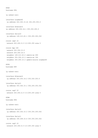 RTA#
hostname RTA
ip subnet-zero
interface Loopback0
ip address 203.250.13.41 255.255.255.0
interface Ethernet0
ip address 203.250.14.1 255.255.255.0
interface Serial0
ip address 128.213.63.1 255.255.255.252
router ospf 10
network 203.250.0.0 0.0.255.255 area 0
router bgp 100
network 203.250.13.0
network 203.250.14.0
neighbor 128.213.63.2 remote-as 200
neighbor 203.250.15.2 remote-as 100
neighbor 203.250.15.2 update-source Loopback0
RTF#
hostname RTF
ip subnet-zero
interface Ethernet0
ip address 203.250.14.2 255.255.255.0
interface Serial1
ip address 203.250.15.1 255.255.255.252
router ospf 10
network 203.250.0.0 0.0.255.255 area 0
RTB#
hostname RTB
ip subnet-zero
interface Serial0
ip address 203.250.15.2 255.255.255.252
interface Serial1
ip address 192.208.10.6 255.255.255.252
router ospf 10
network 203.250.0.0 0.0.255.255 area 0
 
