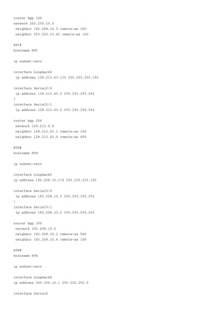 router bgp 100
network 203.250.15.0
neighbor 192.208.10.5 remote-as 300
neighbor 203.250.13.41 remote-as 100
RTC#
hostname RTC
ip subnet-zero
interface Loopback0
ip address 128.213.63.130 255.255.255.192
interface Serial2/0
ip address 128.213.63.5 255.255.255.252
!
interface Serial2/1
ip address 128.213.63.2 255.255.255.252
router bgp 200
network 128.213.0.0
neighbor 128.213.63.1 remote-as 100
neighbor 128.213.63.6 remote-as 400
RTD#
hostname RTD
ip subnet-zero
interface Loopback0
ip address 192.208.10.174 255.255.255.192
interface Serial0/0
ip address 192.208.10.5 255.255.255.252
!
interface Serial0/1
ip address 192.208.10.2 255.255.255.252
router bgp 300
network 192.208.10.0
neighbor 192.208.10.1 remote-as 500
neighbor 192.208.10.6 remote-as 100
RTE#
hostname RTE
ip subnet-zero
interface Loopback0
ip address 200.200.10.1 255.255.255.0
interface Serial0
 