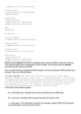 ip address 195.211.10.2 255.255.255.252
interface Serial1
ip address 128.213.63.6 255.255.255.252
clockrate 1000000
router bgp 400
network 200.200.10.0
neighbor 128.213.63.5 remote-as 200
neighbor 195.211.10.1 remote-as 500
RTG#
hostname RTG
ip subnet-zero
interface Loopback0
ip address 195.211.10.174 255.255.255.192
interface Serial0
ip address 192.208.10.1 255.255.255.252
interface Serial1
ip address 195.211.10.1 255.255.255.252
router bgp 500
network 195.211.10.0
neighbor 192.208.10.2 remote-as 300
neighbor 195.211.10.2 remote-as 400
Always use the network command or redistribute static entries into BGP to advertise networks.
This method is better than a redistribution of IGP into BGP. This example uses the network
command to inject networks into BGP.
Here, you start with the s1 interface on RTB shutdown, as if the link between RTB and RTD does
not exist. This is the RTB BGP table:
RTB# show ip bgp BGP table version is 4, local router ID is 203.250.15.2 Status codes: s
suppressed, d damped, h history, * valid, > best, i - internal Origin codes: i - IGP, e - EGP, ?
- incomplete Network Next Hop Metric LocPrf Weight Path *i128.213.0.0 128.213.63.2 0 100 0 200 i
*i192.208.10.0 128.213.63.2 100 0 200 400 500 300 i *i195.211.10.0 128.213.63.2 100 0 200 400
500 i *i200.200.10.0 128.213.63.2 100 0 200 400 i *>i203.250.13.0 203.250.13.41 0 100 0 i
*>i203.250.14.0 203.250.13.41 0 100 0 i *>203.250.15.0 0.0.0.0 0 32768 i
In this table, these notations appear:
An i at the beginning—Indicates that the entry was learned via an iBGP peer.
An i at the end—Indicates that the origin of the path information is IGP.
Path information—This information is intuitive. For example, network 128.213.0.0 is learned
via path 200 with a next hop of 128.213.63.2.
 