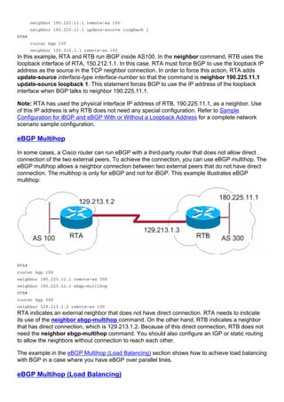 neighbor 190.225.11.1 remote-as 100
neighbor 190.225.11.1 update-source loopback 1
RTB#
router bgp 100
neighbor 150.212.1.1 remote-as 100
In this example, RTA and RTB run iBGP inside AS100. In the neighbor command, RTB uses the
loopback interface of RTA, 150.212.1.1. In this case, RTA must force BGP to use the loopback IP
address as the source in the TCP neighbor connection. In order to force this action, RTA adds
update-source interface-type interface-number so that the command is neighbor 190.225.11.1
update-source loopback 1. This statement forces BGP to use the IP address of the loopback
interface when BGP talks to neighbor 190.225.11.1.
Note: RTA has used the physical interface IP address of RTB, 190.225.11.1, as a neighbor. Use
of this IP address is why RTB does not need any special configuration. Refer to Sample
Configuration for iBGP and eBGP With or Without a Loopback Address for a complete network
scenario sample configuration.
eBGP Multihop
In some cases, a Cisco router can run eBGP with a third-party router that does not allow direct
connection of the two external peers. To achieve the connection, you can use eBGP multihop. The
eBGP multihop allows a neighbor connection between two external peers that do not have direct
connection. The multihop is only for eBGP and not for iBGP. This example illustrates eBGP
multihop:
RTA#
router bgp 100
neighbor 180.225.11.1 remote-as 300
neighbor 180.225.11.1 ebgp-multihop
RTB#
router bgp 300
neighbor 129.213.1.2 remote-as 100
RTA indicates an external neighbor that does not have direct connection. RTA needs to indicate
its use of the neighbor ebgp-multihop command. On the other hand, RTB indicates a neighbor
that has direct connection, which is 129.213.1.2. Because of this direct connection, RTB does not
need the neighbor ebgp-multihop command. You should also configure an IGP or static routing
to allow the neighbors without connection to reach each other.
The example in the eBGP Multihop (Load Balancing) section shows how to achieve load balancing
with BGP in a case where you have eBGP over parallel lines.
eBGP Multihop (Load Balancing)
 