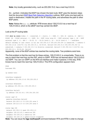 Note: Any locally generated entry, such as 203.250.15.0, has a next hop 0.0.0.0.
An > symbol—Indicates that BGP has chosen the best route. BGP uses the decision steps
that the document BGP Best Path Selection Algorithm outlines. BGP picks one best path to
reach a destination, installs the path in the IP routing table, and advertises the path to other
BGP peers.
Note: Notice the Next Hop attribute. RTB knows about 128.213.0.0 via a next hop of
128.213.63.2, which is the eBGP next hop carried into iBGP.
Look at the IP routing table:
RTB# show ip route Codes: C - connected, S - static, I - IGRP, R - RIP, M - mobile, B - BGP D -
EIGRP, EX - EIGRP external, O - OSPF, IA - OSPF inter area E1 - OSPF external type 1, E2 - OSPF
external type 2, E - EGP i - IS-IS, L1 - IS-IS level-1, L2 - IS-IS level-2, * - candidate
default Gateway of last resort is not set 203.250.13.0 255.255.255.255 is subnetted, 1 subnets O
203.250.13.41 [110/75] via 203.250.15.1, 02:50:45, Serial0 203.250.15.0 255.255.255.252 is
subnetted, 1 subnets C 203.250.15.0 is directly connected, Serial0 O 203.250.14.0 [110/74] via
203.250.15.1, 02:50:46, Serial0
Apparently, none of the BGP entries has reached the routing table. Two problems exist here.
The first problem is that the next hop for these entries, 128.213.63.2, is unreachable. There is no
way to reach that next hop via this IGP, which is OSPF. RTB has not learned about 128.213.63.0
via OSPF. You can run OSPF on the RTA s0 interface and make it passive; in this way, RTB
knows how to reach the next hop 128.213.63.2. This RTA configuration appears here:
RTA#
hostname RTA
ip subnet-zero
interface Loopback0
ip address 203.250.13.41 255.255.255.0
interface Ethernet0
ip address 203.250.14.1 255.255.255.0
interface Serial0
ip address 128.213.63.1 255.255.255.252
router ospf 10
passive-interface Serial0
network 203.250.0.0 0.0.255.255 area 0
network 128.213.0.0 0.0.255.255 area 0
router bgp 100
network 203.250.0.0 mask 255.255.0.0
neighbor 128.213.63.2 remote-as 200
neighbor 203.250.15.2 remote-as 100
neighbor 203.250.15.2 update-source Loopback0
Note: You can issue the bgp nexthopself command between RTA and RTB in order to change
 